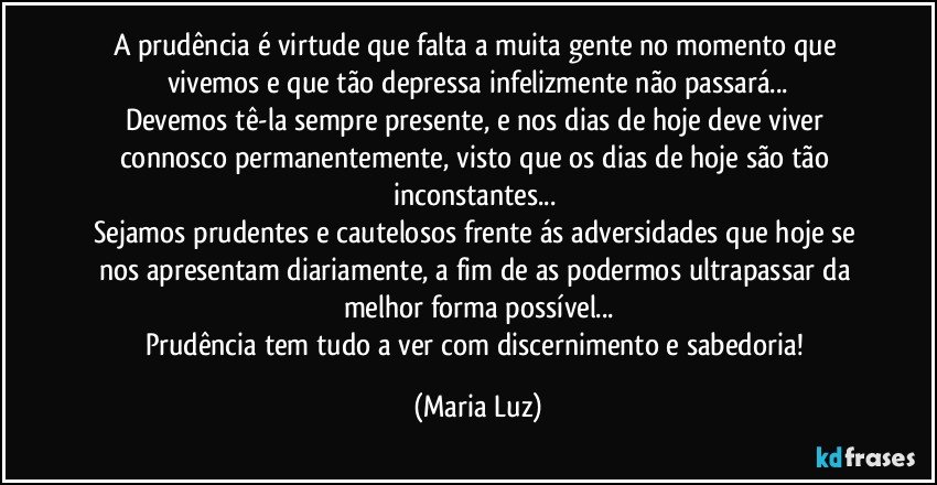 A prudência é virtude que falta a muita gente no momento que vivemos e que tão depressa infelizmente não passará...
Devemos tê-la sempre presente, e nos dias de hoje deve viver connosco permanentemente, visto que os dias de hoje são tão inconstantes... 
Sejamos prudentes e cautelosos frente ás adversidades que hoje se nos apresentam diariamente, a fim de as podermos ultrapassar da melhor forma possível...
Prudência tem tudo a ver com discernimento e  sabedoria! (Maria Luz)