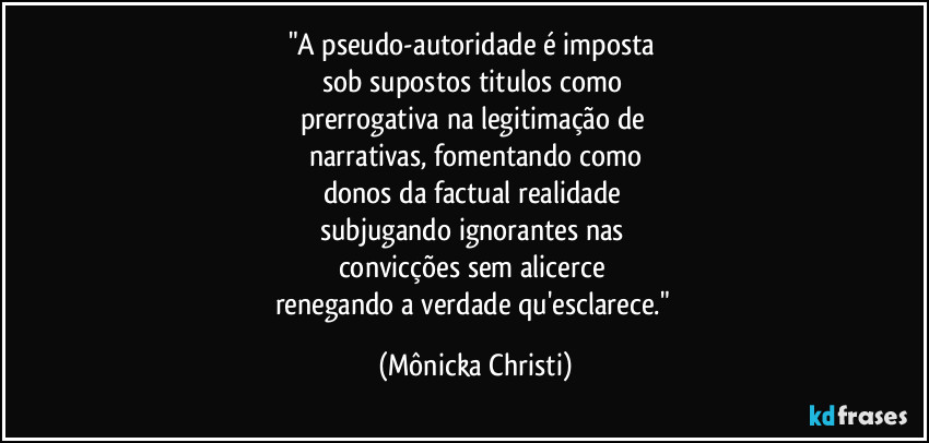 "A pseudo-autoridade é imposta 
sob supostos titulos como 
prerrogativa na legitimação de 
narrativas, fomentando como
donos da factual realidade 
subjugando ignorantes nas 
convicções sem alicerce 
renegando a verdade qu'esclarece." (Mônicka Christi)