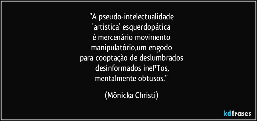 "A pseudo-intelectualidade
'artística' esquerdopática
é mercenário movimento
manipulatório,um engodo
para cooptação de deslumbrados
desinformados inePTos,
mentalmente obtusos." (Mônicka Christi)