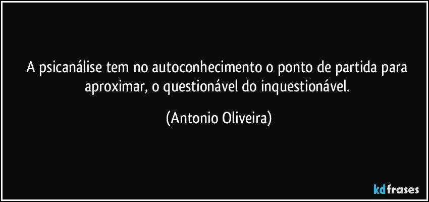 A psicanálise tem no autoconhecimento o ponto de partida para aproximar, o questionável do inquestionável. (Antonio Oliveira)