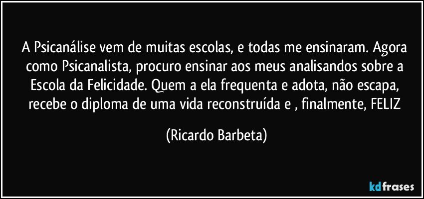 A Psicanálise vem de muitas escolas, e todas me ensinaram. Agora como Psicanalista, procuro ensinar aos meus analisandos sobre a Escola da Felicidade. Quem a ela frequenta e adota, não escapa, recebe o diploma de uma vida reconstruída e , finalmente, FELIZ (Ricardo Barbeta)