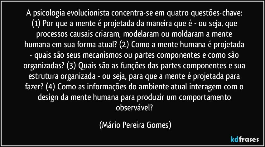 A psicologia evolucionista concentra-se em quatro questões-chave: (1) Por que a mente é projetada da maneira que é - ou seja, que processos causais criaram, modelaram ou moldaram a mente humana em sua forma atual? (2) Como a mente humana é projetada - quais são seus mecanismos ou partes componentes e como são organizadas? (3) Quais são as funções das partes componentes e sua estrutura organizada - ou seja, para que a mente é projetada para fazer? (4) Como as informações do ambiente atual interagem com o design da mente humana para produzir um comportamento observável? (Mário Pereira Gomes)