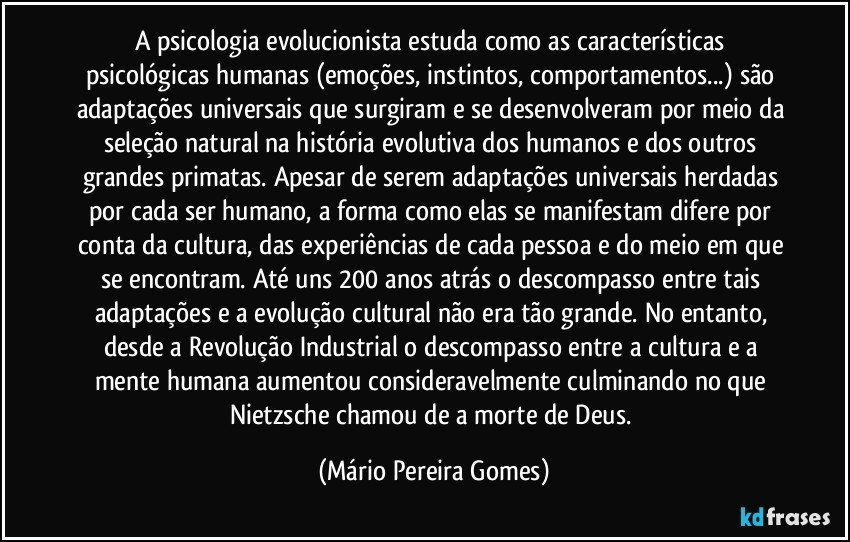 A psicologia evolucionista estuda como as características psicológicas humanas (emoções, instintos, comportamentos...) são adaptações universais que surgiram e se desenvolveram por meio da seleção natural na história evolutiva dos humanos e dos outros grandes primatas. Apesar de serem adaptações universais herdadas por cada ser humano, a forma como elas se manifestam difere por conta da cultura, das experiências de cada pessoa e do meio em que se encontram. Até uns 200 anos atrás o descompasso entre tais adaptações e a evolução cultural não era tão grande. No entanto, desde a Revolução Industrial o descompasso entre a cultura e a mente humana aumentou consideravelmente culminando no que Nietzsche chamou de a morte de Deus. (Mário Pereira Gomes)