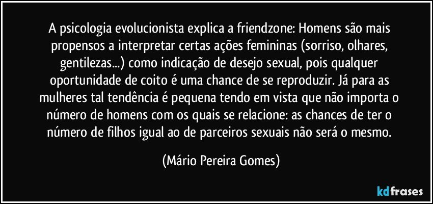 A psicologia evolucionista explica a friendzone: Homens são mais propensos a interpretar certas ações femininas (sorriso, olhares, gentilezas...) como indicação de desejo sexual, pois qualquer oportunidade de coito é uma chance de se reproduzir. Já para as mulheres tal tendência é pequena tendo em vista que não importa o número de homens com os quais se relacione: as chances de ter o número de filhos igual ao de parceiros sexuais não será o mesmo. (Mário Pereira Gomes)