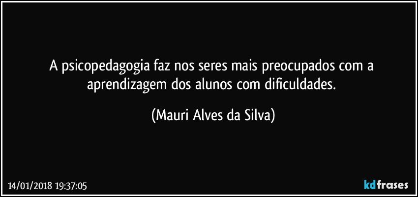 A psicopedagogia faz nos seres mais preocupados com a aprendizagem dos alunos com dificuldades. (Mauri Alves da Silva)