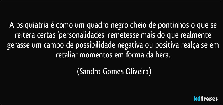 A psiquiatria é como um quadro negro cheio de pontinhos o que se reitera certas 'personalidades' remetesse mais do que realmente gerasse um campo de possibilidade negativa ou positiva realça se em retaliar momentos em forma da hera. (Sandro Gomes Oliveira)