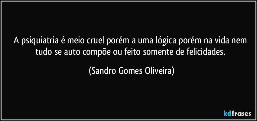 A psiquiatria é meio cruel porém a uma lógica porém na vida nem tudo se auto compõe ou feito somente de felicidades. (Sandro Gomes Oliveira)