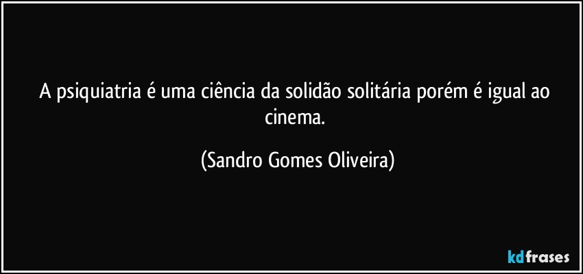 A psiquiatria é uma ciência da solidão solitária porém é igual ao cinema. (Sandro Gomes Oliveira)