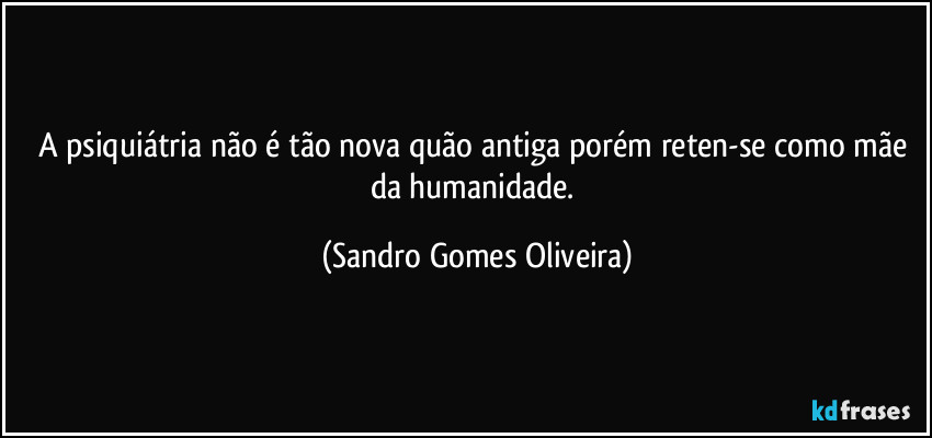 A psiquiátria não é tão nova quão antiga porém reten-se como mãe da humanidade. (Sandro Gomes Oliveira)