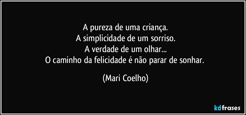 A pureza de uma criança.
A simplicidade de um sorriso.
A verdade de um olhar...
O caminho da felicidade é não parar de sonhar. (Mari Coelho)
