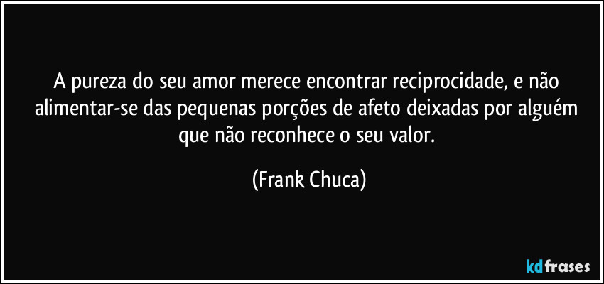A pureza do seu amor merece encontrar reciprocidade, e não alimentar-se das pequenas porções de afeto deixadas por alguém que não reconhece o seu valor. (Frank Chuca)
