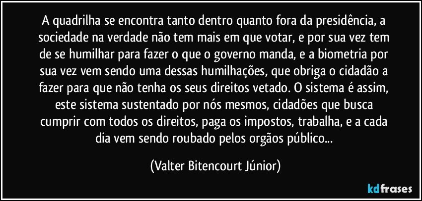 A quadrilha se encontra tanto dentro quanto fora da presidência, a sociedade na verdade não tem mais em que votar, e por sua vez tem de se humilhar para fazer o que o governo manda, e a biometria por sua vez vem sendo uma dessas humilhações, que obriga o cidadão a fazer para que não tenha os seus direitos vetado. O sistema é assim, este sistema sustentado por nós mesmos, cidadões que busca cumprir com todos os direitos, paga os impostos, trabalha, e a cada dia vem sendo roubado pelos orgãos público... (Valter Bitencourt Júnior)