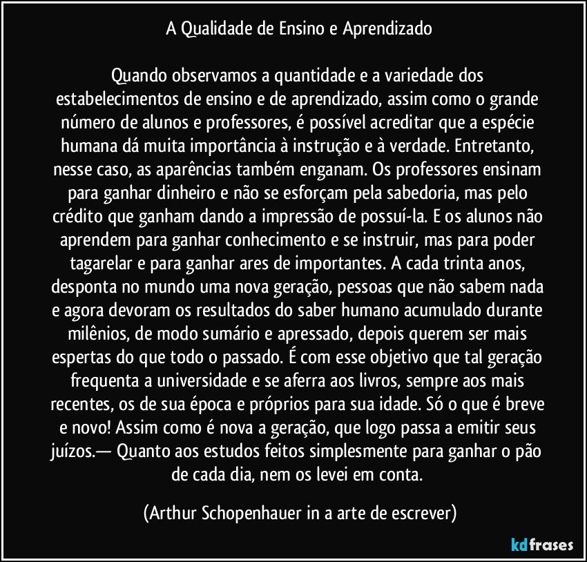 A Qualidade de Ensino e Aprendizado

Quando observamos a quantidade e a variedade dos estabelecimentos de ensino e de aprendizado, assim como o grande número de alunos e professores, é possível acreditar que a espécie humana dá muita importância à instrução e à verdade. Entretanto, nesse caso, as aparências também enganam. Os professores ensinam para ganhar dinheiro e não se esforçam pela sabedoria, mas pelo crédito que ganham dando a impressão de possuí-la. E os alunos não aprendem para ganhar conhecimento e se instruir, mas para poder tagarelar e para ganhar ares de importantes. A cada trinta anos, desponta no mundo uma nova geração, pessoas que não sabem nada e agora devoram os resultados do saber humano acumulado durante milênios, de modo sumário e apressado, depois querem ser mais espertas do que todo o passado. É com esse objetivo que tal geração frequenta a universidade e se aferra aos livros, sempre aos mais recentes, os de sua época e próprios para sua idade. Só o que é breve e novo! Assim como é nova a geração, que logo passa a emitir seus juízos.— Quanto aos estudos feitos simplesmente para ganhar o pão de cada dia, nem os levei em conta. (Arthur Schopenhauer in a arte de escrever)