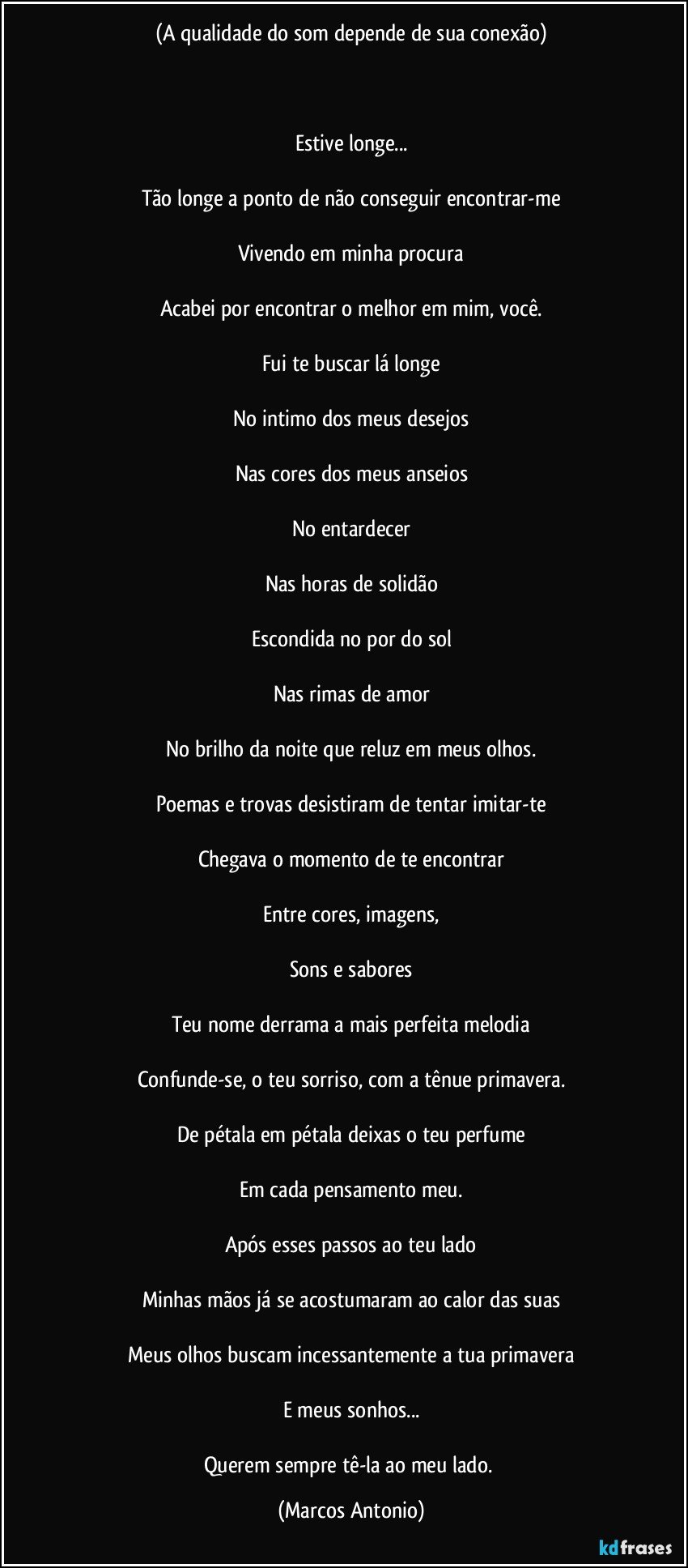 (A qualidade do som depende de sua conexão)



Estive longe...

Tão longe a ponto de não conseguir encontrar-me

Vivendo em minha procura

Acabei por encontrar o melhor em mim, você.

Fui te buscar lá longe

No intimo dos meus desejos

Nas cores dos meus anseios

No entardecer

Nas horas de solidão

Escondida no por do sol

Nas rimas de amor

No brilho da noite que reluz em meus olhos.

Poemas e trovas desistiram de tentar imitar-te

Chegava o momento de te encontrar

Entre cores, imagens,

Sons e sabores

Teu nome derrama a mais perfeita melodia

Confunde-se, o teu sorriso, com a tênue primavera.

De pétala em pétala deixas o teu perfume

Em cada pensamento meu.

Após esses passos ao teu lado

Minhas mãos já se acostumaram ao calor das suas

Meus olhos buscam incessantemente a tua primavera

E meus sonhos...

Querem sempre tê-la ao meu lado. (Marcos Antonio)