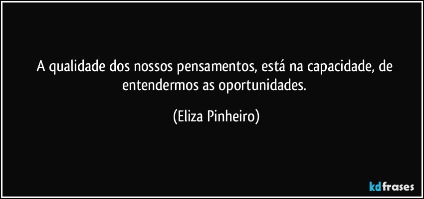 A qualidade dos nossos pensamentos, está na capacidade, de entendermos as oportunidades. (Eliza Pinheiro)