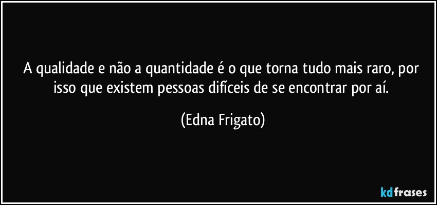 A qualidade e não a quantidade é o que torna tudo mais raro, por isso que existem pessoas difíceis de se encontrar por aí. (Edna Frigato)