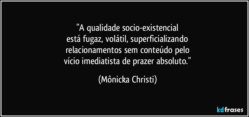"A qualidade socio-existencial
 está fugaz, volátil,  superficializando 
relacionamentos sem conteúdo pelo
 vício imediatista de prazer absoluto." (Mônicka Christi)