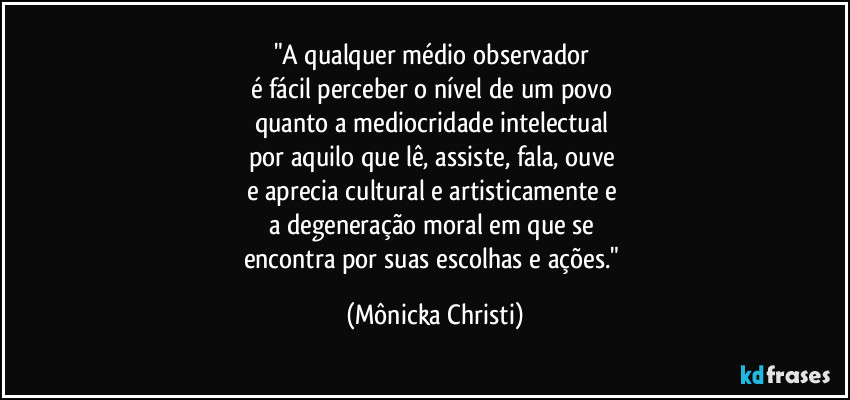 "A qualquer médio observador 
é fácil perceber o nível de um povo 
quanto a mediocridade intelectual 
por aquilo que lê, assiste, fala, ouve 
e aprecia cultural e artisticamente e 
a degeneração moral em que se 
encontra por suas escolhas e ações." (Mônicka Christi)