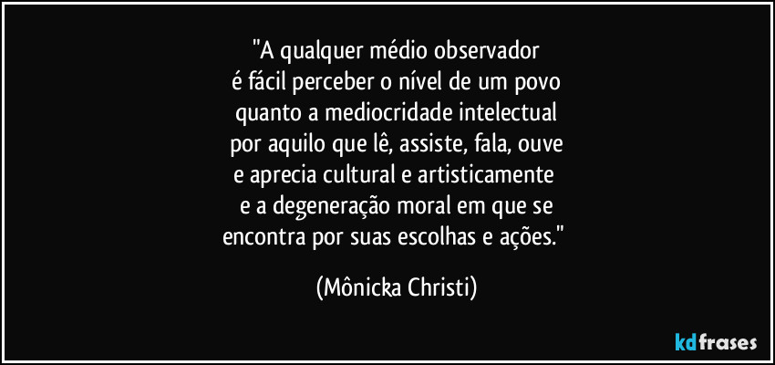 "A qualquer médio observador
é fácil perceber o nível de um povo
quanto a mediocridade intelectual
por aquilo que lê, assiste, fala, ouve
e aprecia cultural e artisticamente 
e a degeneração moral em que se
encontra por suas escolhas e ações." (Mônicka Christi)