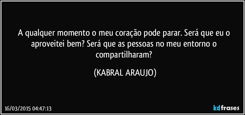 A qualquer momento o meu coração pode parar. Será que eu o aproveitei bem? Será que as pessoas no meu entorno o compartilharam? (KABRAL ARAUJO)