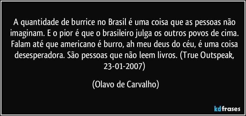 A quantidade de burrice no Brasil é uma coisa que as pessoas não imaginam. E o pior é que o brasileiro julga os outros povos de cima. Falam até que americano é burro, ah meu deus do céu, é uma coisa desesperadora. São pessoas que não leem livros. (True Outspeak, 23-01-2007) (Olavo de Carvalho)