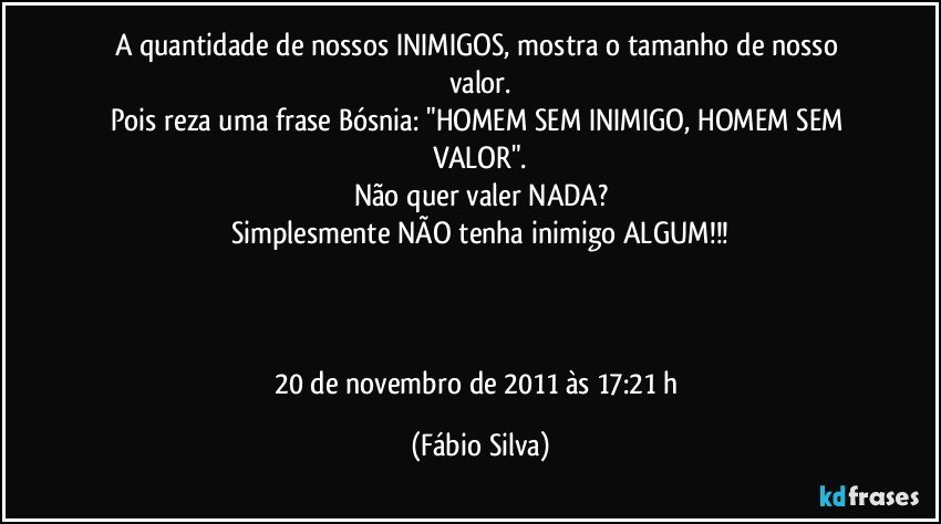 A quantidade de nossos INIMIGOS, mostra o tamanho de nosso valor.
Pois reza uma frase Bósnia: "HOMEM SEM INIMIGO, HOMEM SEM VALOR".
Não quer valer NADA?
Simplesmente NÃO tenha  inimigo ALGUM!!!



20 de novembro de 2011 às 17:21 h (Fábio Silva)