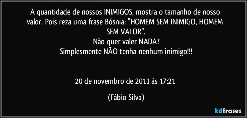 A quantidade de nossos INIMIGOS, mostra o tamanho de nosso valor. Pois reza uma frase Bósnia: "HOMEM SEM INIMIGO, HOMEM SEM VALOR".
Não quer valer NADA?
Simplesmente NÃO tenha nenhum inimigo!!!


20 de novembro de 2011 às 17:21 (Fábio Silva)