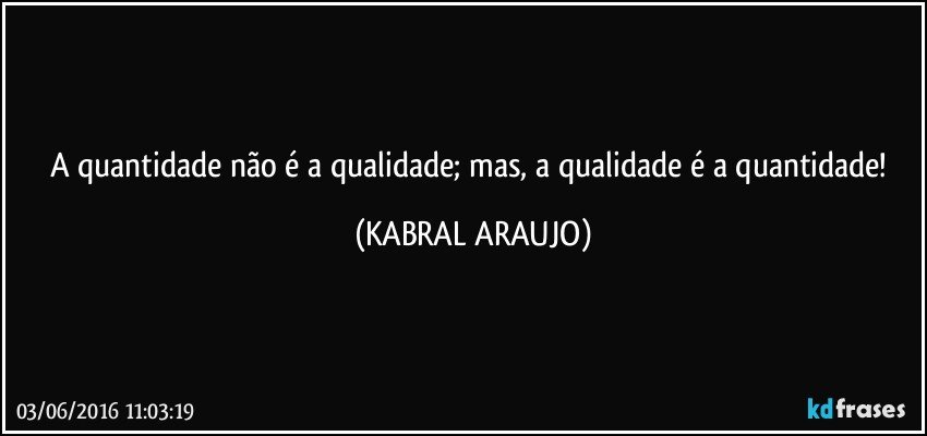 A quantidade não é a qualidade; mas, a qualidade é a quantidade! (KABRAL ARAUJO)