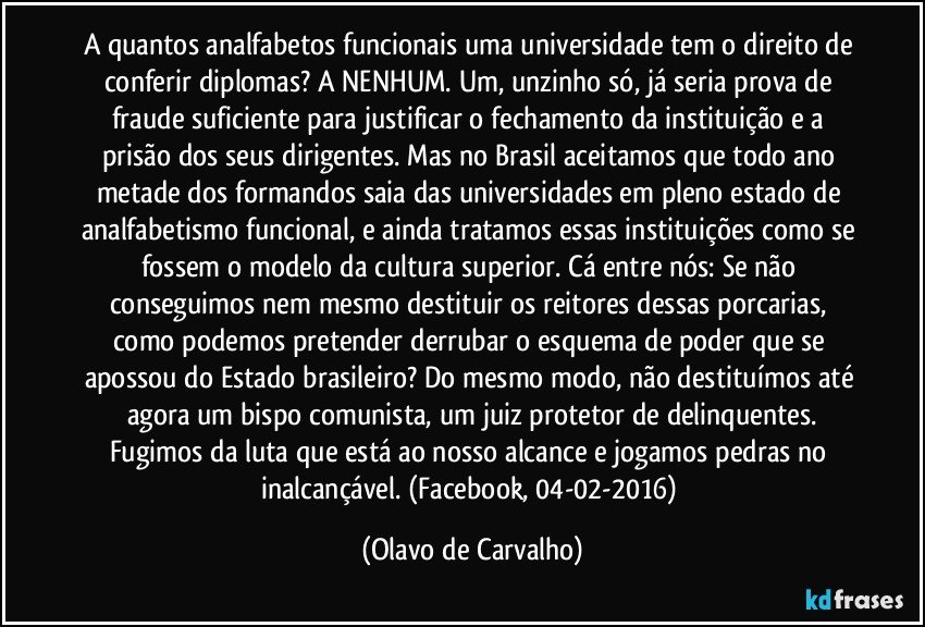 A quantos analfabetos funcionais uma universidade tem o direito de conferir diplomas? A NENHUM. Um, unzinho só, já seria prova de fraude suficiente para justificar o fechamento da instituição e a prisão dos seus dirigentes. Mas no Brasil aceitamos que todo ano metade dos formandos saia das universidades em pleno estado de analfabetismo funcional, e ainda tratamos essas instituições como se fossem o modelo da cultura superior. Cá entre nós: Se não conseguimos nem mesmo destituir os reitores dessas porcarias, como podemos pretender derrubar o esquema de poder que se apossou do Estado brasileiro? Do mesmo modo, não destituímos até agora um bispo comunista, um juiz protetor de delinquentes.
Fugimos da luta que está ao nosso alcance e jogamos pedras no inalcançável. (Facebook, 04-02-2016) (Olavo de Carvalho)