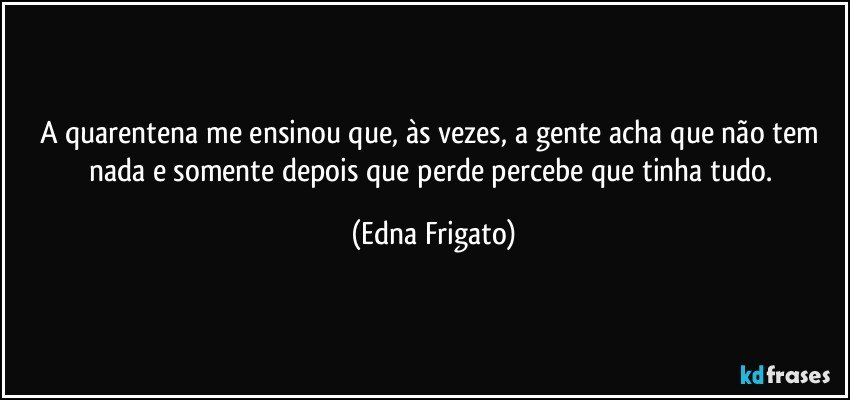 A quarentena me ensinou que, às vezes, a gente acha que não tem nada e somente depois que perde percebe que tinha tudo. (Edna Frigato)