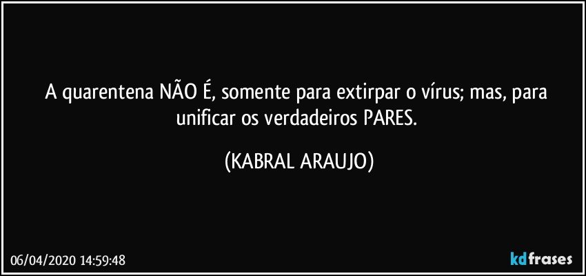 A quarentena NÃO É, somente para extirpar o vírus; mas, para unificar os verdadeiros PARES. (KABRAL ARAUJO)