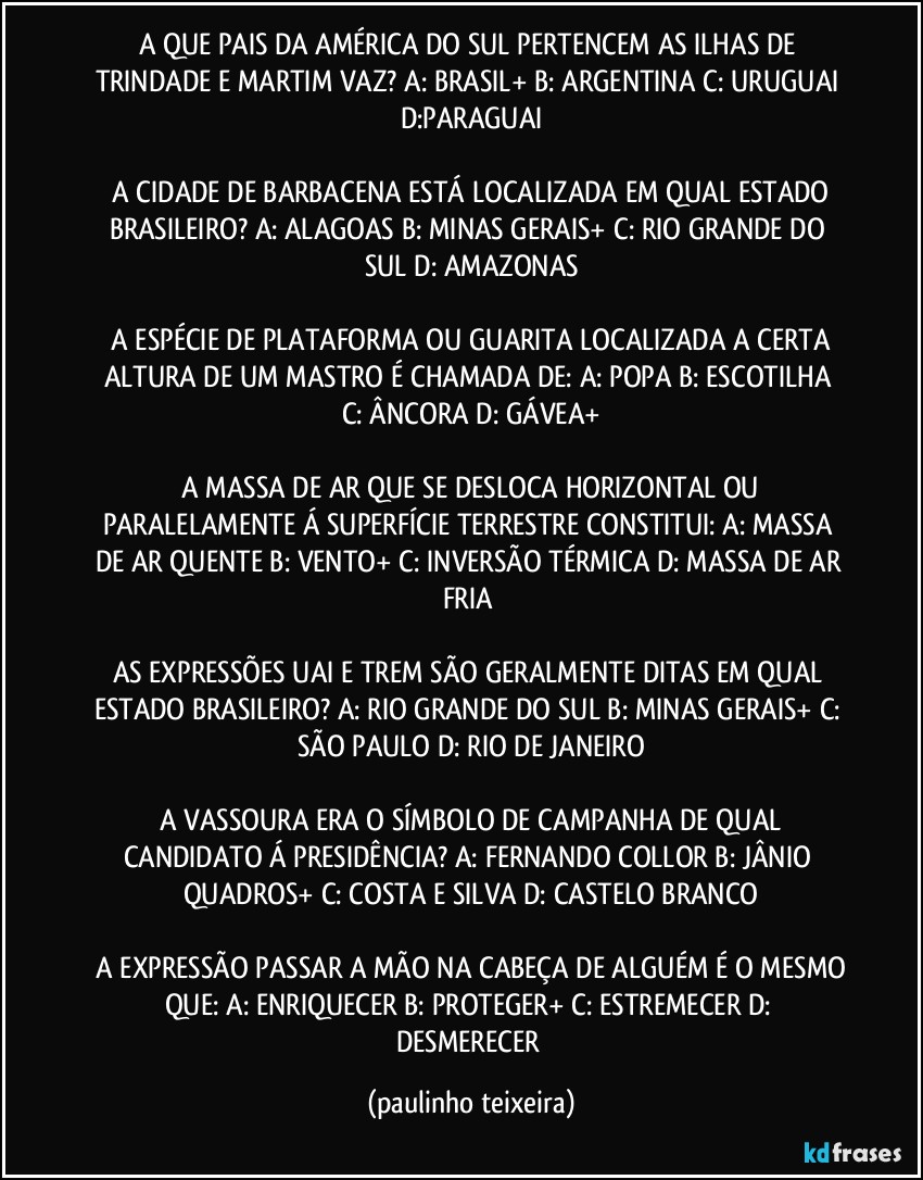 A QUE PAIS DA AMÉRICA DO SUL PERTENCEM AS ILHAS DE TRINDADE E MARTIM VAZ? A: BRASIL+  B: ARGENTINA  C: URUGUAI  D:PARAGUAI

 A CIDADE DE BARBACENA ESTÁ LOCALIZADA EM QUAL ESTADO BRASILEIRO?  A: ALAGOAS  B: MINAS GERAIS+  C: RIO GRANDE DO SUL  D: AMAZONAS

 A ESPÉCIE DE PLATAFORMA OU GUARITA LOCALIZADA A CERTA ALTURA DE UM MASTRO É CHAMADA DE:  A: POPA  B: ESCOTILHA  C: ÂNCORA  D: GÁVEA+

 A MASSA DE AR QUE SE DESLOCA HORIZONTAL OU PARALELAMENTE Á SUPERFÍCIE  TERRESTRE CONSTITUI:  A: MASSA DE AR QUENTE  B: VENTO+  C: INVERSÃO TÉRMICA  D: MASSA DE AR FRIA 

AS EXPRESSÕES UAI E TREM SÃO GERALMENTE DITAS EM QUAL ESTADO BRASILEIRO?  A: RIO GRANDE DO SUL  B: MINAS GERAIS+  C: SÃO PAULO  D: RIO DE JANEIRO

 A VASSOURA ERA O SÍMBOLO DE CAMPANHA DE QUAL CANDIDATO Á PRESIDÊNCIA?  A: FERNANDO COLLOR  B: JÂNIO QUADROS+  C: COSTA E SILVA  D: CASTELO BRANCO

 A EXPRESSÃO PASSAR A MÃO NA CABEÇA DE ALGUÉM É O MESMO QUE:  A: ENRIQUECER  B: PROTEGER+  C: ESTREMECER  D: DESMERECER (paulinho teixeira)