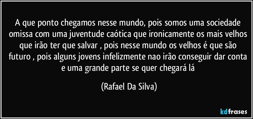 A que ponto chegamos nesse mundo, pois somos uma sociedade omissa com uma juventude caótica que ironicamente os mais velhos que irão ter  que salvar , pois nesse mundo os velhos é que são futuro , pois alguns jovens infelizmente nao irão conseguir dar conta e uma grande parte se quer chegará lá (Rafael Da Silva)