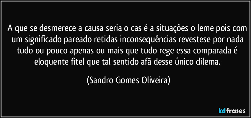 A que se desmerece a causa seria o cas é a situações o leme pois com um significado pareado retidas inconsequências revestese por nada tudo ou pouco apenas ou mais que tudo rege essa comparada é eloquente fitel que tal sentido afã desse único dilema. (Sandro Gomes Oliveira)