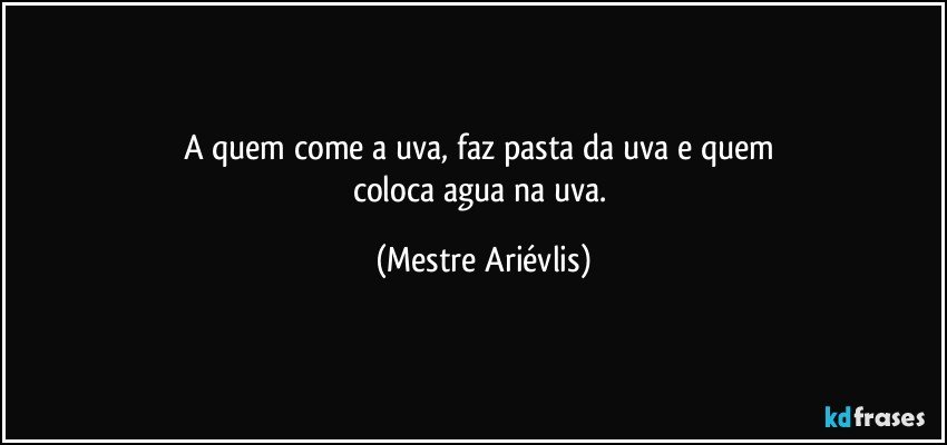 A quem come a uva, faz pasta da uva e quem 
coloca agua na uva. (Mestre Ariévlis)