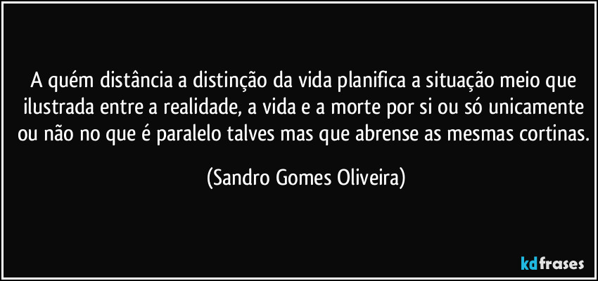 A quém distância a distinção da vida planifica a situação meio que ilustrada entre a realidade, a vida e a morte por si ou só unicamente ou não no que é paralelo talves mas que abrense as mesmas cortinas. (Sandro Gomes Oliveira)