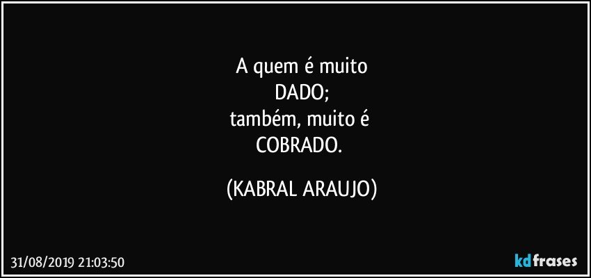 A quem é muito
DADO;
também, muito é 
COBRADO. (KABRAL ARAUJO)