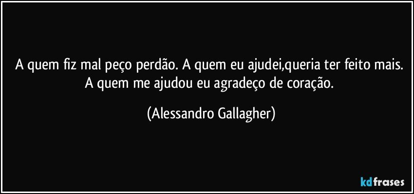 A quem fiz mal peço perdão. A quem eu ajudei,queria ter feito mais. A quem me ajudou eu agradeço de coração. (Alessandro Gallagher)