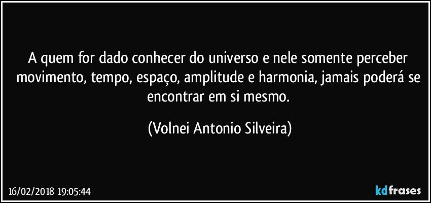 A quem for dado conhecer do universo e nele somente perceber movimento, tempo, espaço, amplitude e harmonia, jamais poderá se encontrar em si mesmo. (Volnei Antonio Silveira)