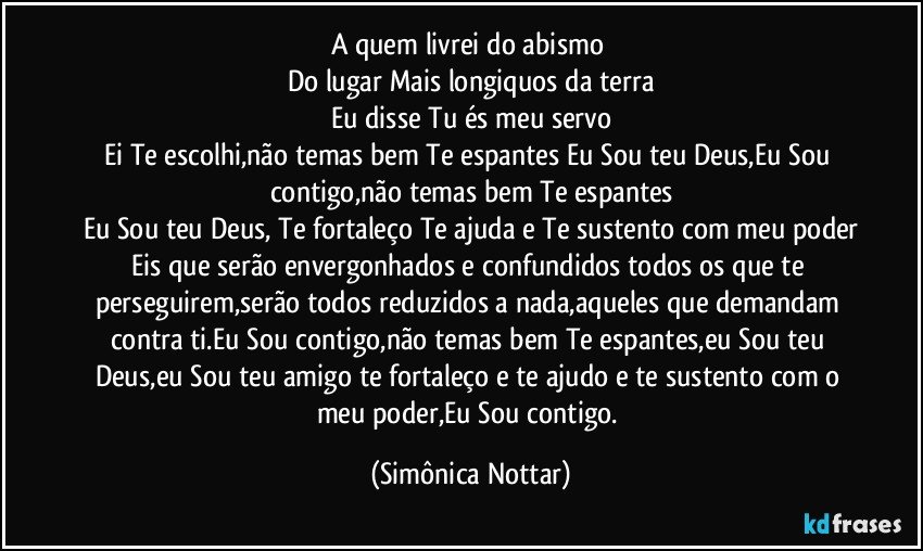 A quem livrei do abismo 
Do lugar Mais longiquos da terra
Eu disse Tu és meu servo
Ei Te escolhi,não temas bem Te espantes Eu Sou teu Deus,Eu Sou contigo,não temas bem Te espantes
Eu Sou teu Deus, Te fortaleço Te ajuda e Te sustento com meu poder
Eis que serão envergonhados e confundidos todos os que te perseguirem,serão todos reduzidos a nada,aqueles que demandam contra ti.Eu Sou contigo,não temas bem Te espantes,eu Sou teu Deus,eu Sou teu amigo te fortaleço e te ajudo e te sustento com o meu poder,Eu Sou contigo. (Simônica Nottar)