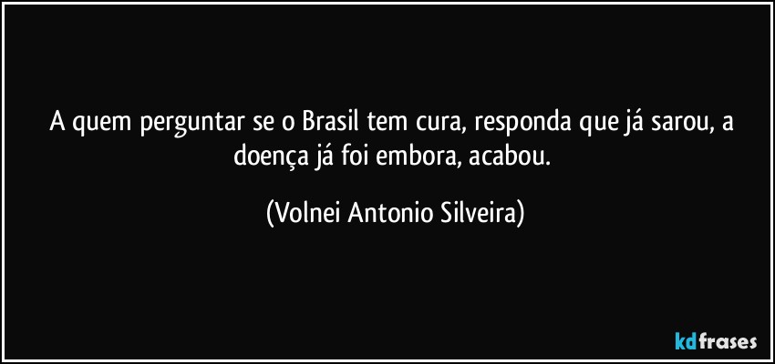 A quem perguntar se o Brasil tem cura, responda que já sarou, a doença já foi embora, acabou. (Volnei Antonio Silveira)