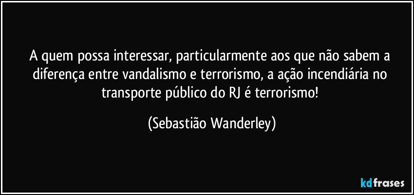 A quem possa interessar, particularmente aos que não sabem a diferença entre vandalismo e terrorismo, a ação incendiária no transporte público do RJ é terrorismo! (Sebastião Wanderley)