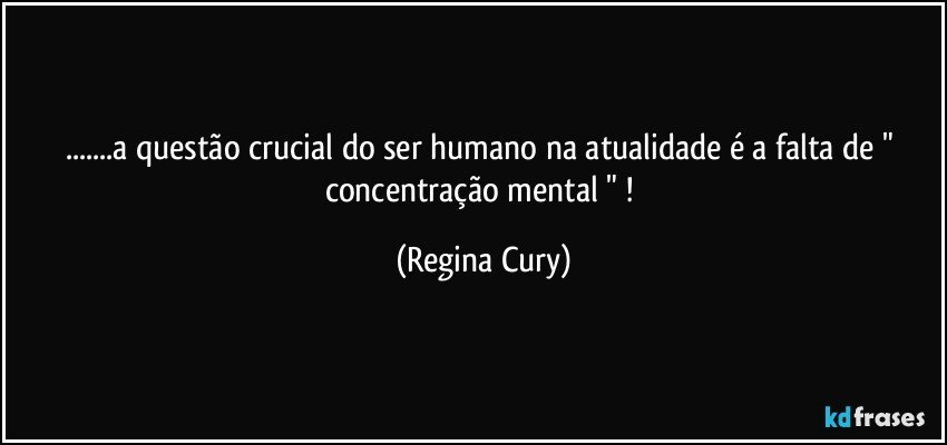 ...a questão crucial do ser humano na atualidade é a falta de " concentração mental " ! (Regina Cury)