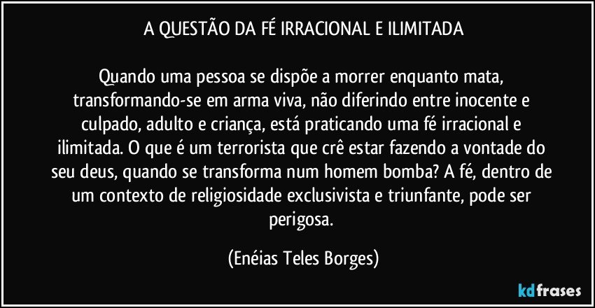 A QUESTÃO DA FÉ IRRACIONAL E ILIMITADA

Quando uma pessoa se dispõe a morrer enquanto mata, transformando-se em arma viva, não diferindo entre inocente e culpado, adulto e criança, está praticando uma fé irracional e ilimitada. O que é um terrorista que crê estar fazendo a vontade do seu deus, quando se transforma num homem bomba? A fé, dentro de um contexto de religiosidade exclusivista e triunfante, pode ser perigosa. (Enéias Teles Borges)