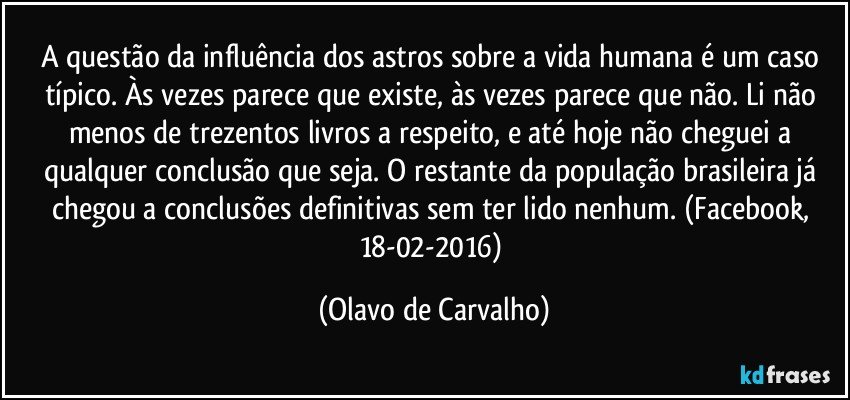 A questão da influência dos astros sobre a vida humana é um caso típico. Às vezes parece que existe, às vezes parece que não. Li não menos de trezentos livros a respeito, e até hoje não cheguei a qualquer conclusão que seja. O restante da população brasileira já chegou a conclusões definitivas sem ter lido nenhum. (Facebook, 18-02-2016) (Olavo de Carvalho)