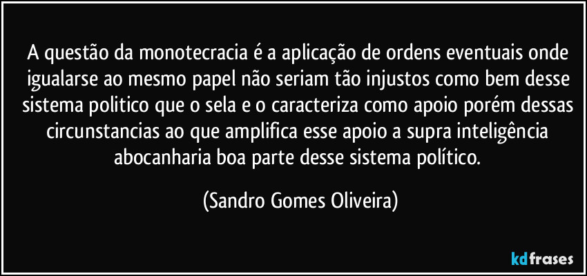 A questão da monotecracia é a aplicação de ordens eventuais onde igualarse ao mesmo papel não seriam tão injustos como bem desse sistema politico que o sela e o caracteriza como apoio porém dessas circunstancias ao que amplifica esse apoio a supra inteligência abocanharia boa parte desse sistema político. (Sandro Gomes Oliveira)