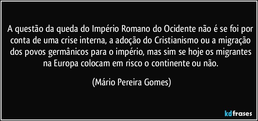 A questão da queda do Império Romano do Ocidente não é se foi por conta de uma crise interna, a adoção do Cristianismo ou a migração dos povos germânicos para o império, mas sim se hoje os migrantes na Europa colocam em risco o continente ou não. (Mário Pereira Gomes)