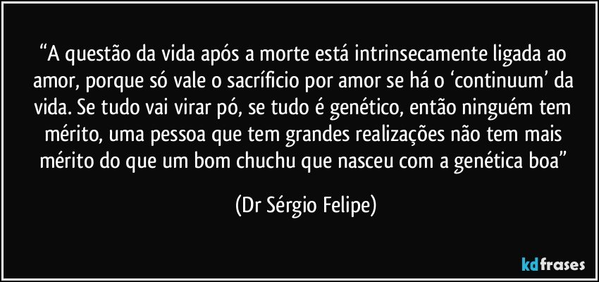 “A questão da vida após a morte está intrinsecamente ligada ao amor, porque só vale o sacríficio por amor se há o ‘continuum’ da vida. Se tudo vai virar pó, se tudo é genético, então ninguém tem mérito, uma pessoa que tem grandes realizações não tem mais mérito do que um bom chuchu que nasceu com a genética boa” (Dr Sérgio Felipe)