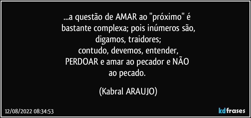 ...a questão de AMAR ao "próximo" é 
bastante complexa; pois inúmeros são,
digamos, traidores;
contudo, devemos, entender,
PERDOAR e amar ao pecador e NÃO 
ao pecado. (KABRAL ARAUJO)