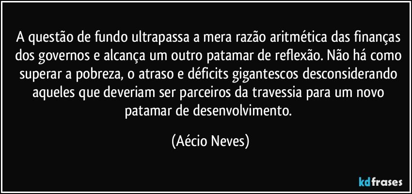 A questão de fundo ultrapassa a mera razão aritmética das finanças dos governos e alcança um outro patamar de reflexão. Não há como superar a pobreza, o atraso e déficits gigantescos desconsiderando aqueles que deveriam ser parceiros da travessia para um novo patamar de desenvolvimento. (Aécio Neves)